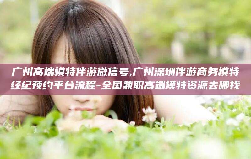 辽源广州高端模特伴游微信号,广州深圳伴游商务模特经纪预约平台流程-全国兼职高端模特资源去哪找