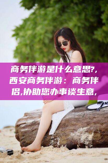 辽源商务伴游是什么意思?,西安商务伴游：商务伴侣,协助您办事谈生意,