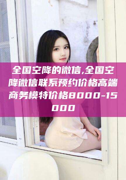 辽源全国空降的微信,全国空降微信联系预约价格高端商务模特价格8000-15000
