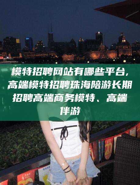 辽源模特招聘网站有哪些平台,高端模特招聘珠海陪游长期招聘高端商务模特、高端伴游