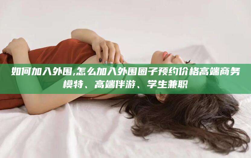 辽源如何加入外围,怎么加入外围圈子预约价格高端商务模特、高端伴游、学生兼职