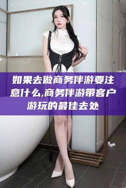 辽源如果去做商务伴游要注意什么,商务伴游带客户游玩的最佳去处