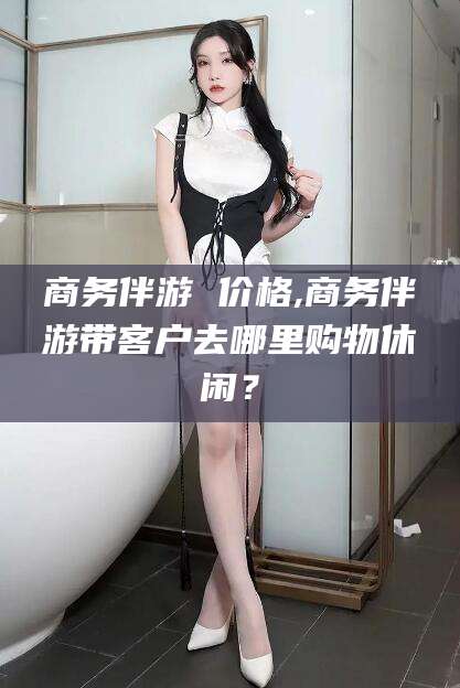 辽源商务伴游 价格,商务伴游带客户去哪里购物休闲？