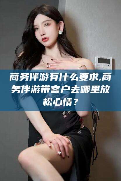 辽源商务伴游有什么要求,商务伴游带客户去哪里放松心情？