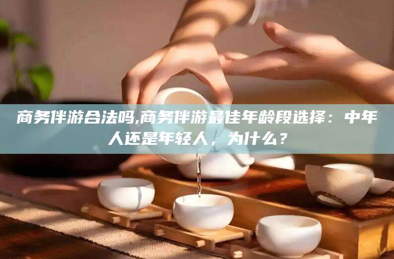 辽源商务伴游合法吗,商务伴游最佳年龄段选择：中年人还是年轻人，为什么？