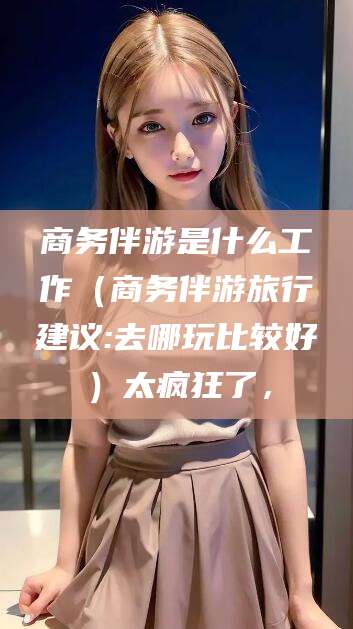 辽源商务伴游是什么工作（商务伴游旅行建议:去哪玩比较好）太疯狂了，