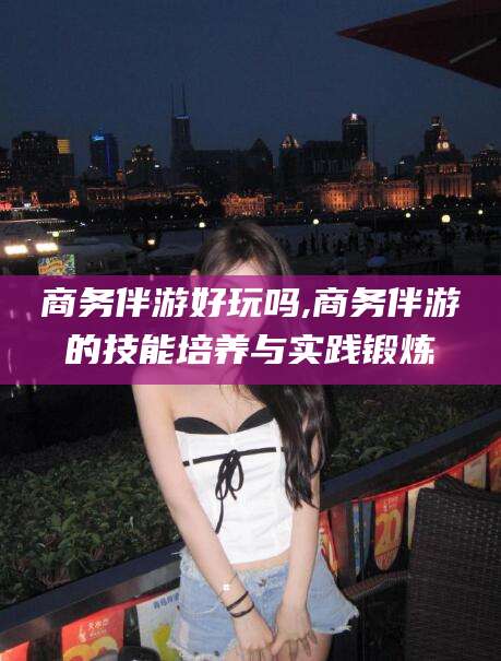 辽源商务伴游好玩吗,商务伴游的技能培养与实践锻炼