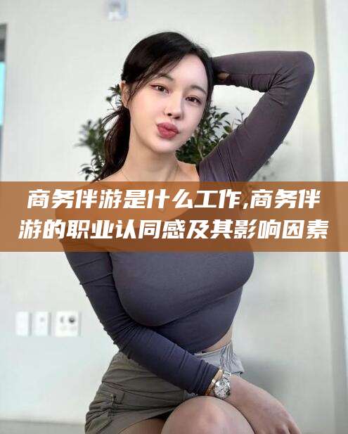 辽源商务伴游是什么工作,商务伴游的职业认同感及其影响因素
