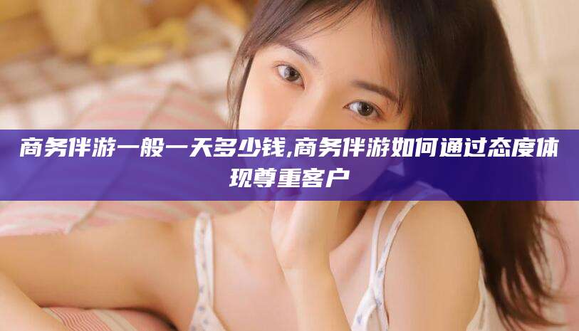 辽源商务伴游一般一天多少钱,商务伴游如何通过态度体现尊重客户