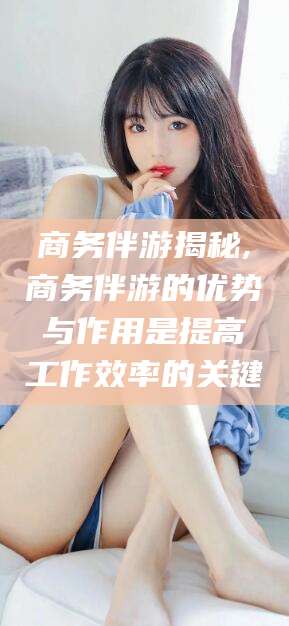 辽源商务伴游揭秘,商务伴游的优势与作用是提高工作效率的关键