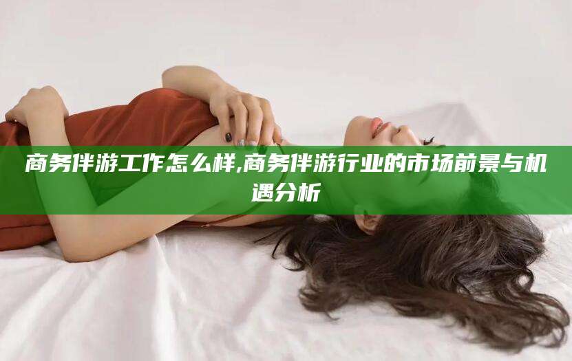 辽源商务伴游工作怎么样,商务伴游行业的市场前景与机遇分析