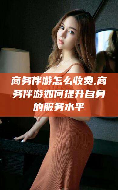 辽源商务伴游怎么收费,商务伴游如何提升自身的服务水平