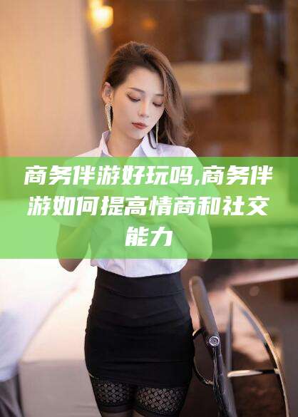 辽源商务伴游好玩吗,商务伴游如何提高情商和社交能力